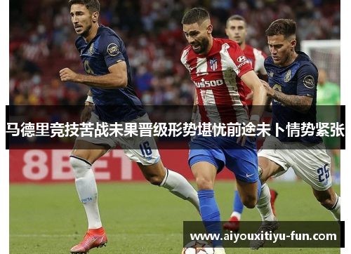 马德里竞技苦战未果晋级形势堪忧前途未卜情势紧张
