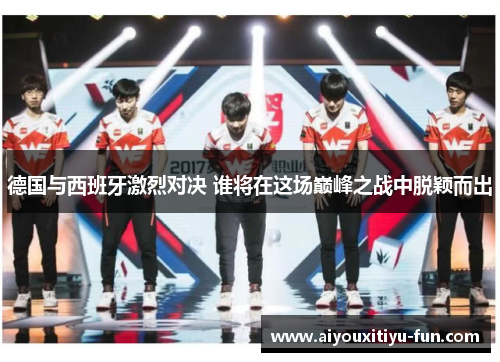 德国与西班牙激烈对决 谁将在这场巅峰之战中脱颖而出