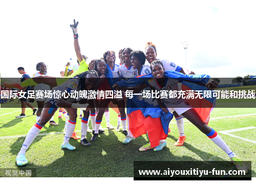 国际女足赛场惊心动魄激情四溢 每一场比赛都充满无限可能和挑战